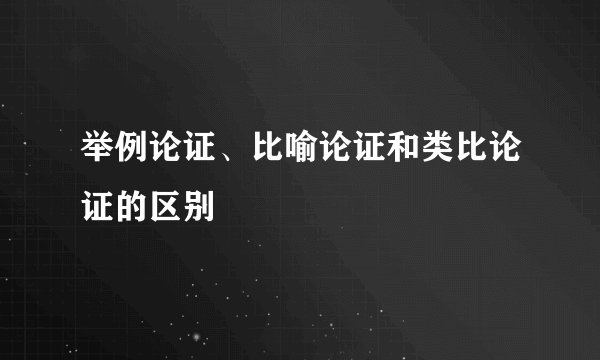举例论证、比喻论证和类比论证的区别
