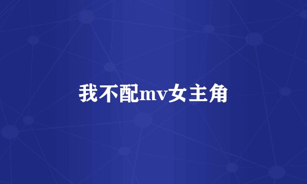 我不配mv女主角