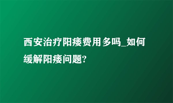西安治疗阳痿费用多吗_如何缓解阳痿问题?