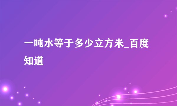 一吨水等于多少立方米_百度知道