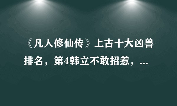 《凡人修仙传》上古十大凶兽排名,第4韩立不敢招惹,第3毁灭界面