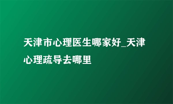 天津市心理医生哪家好_天津心理疏导去哪里