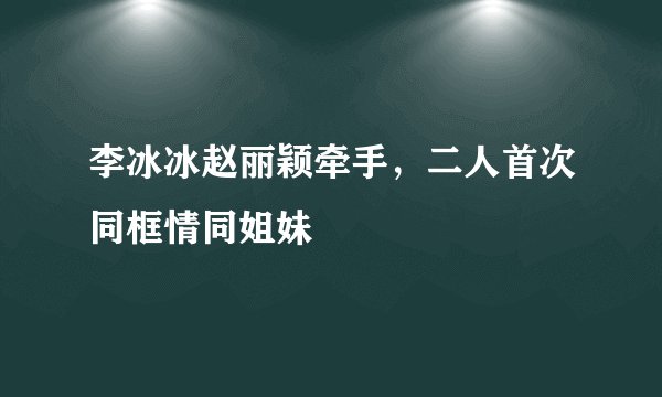 李冰冰赵丽颖牵手，二人首次同框情同姐妹