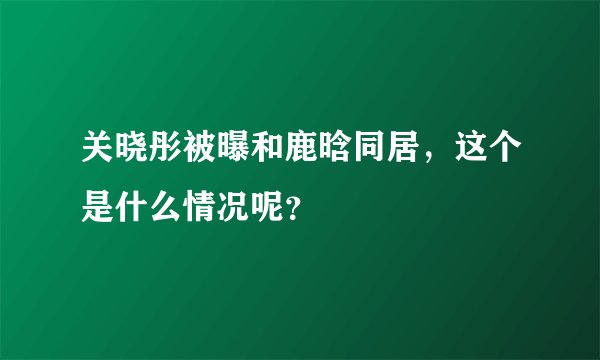 关晓彤被曝和鹿晗同居，这个是什么情况呢？