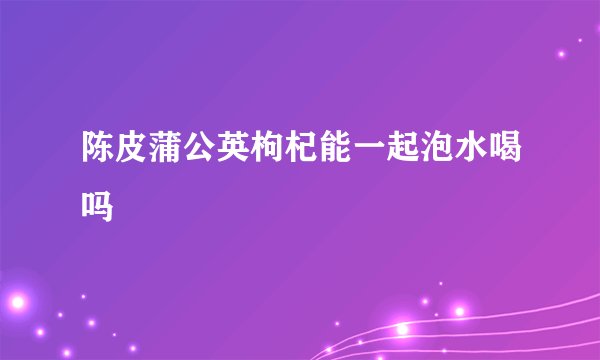 陈皮蒲公英枸杞能一起泡水喝吗