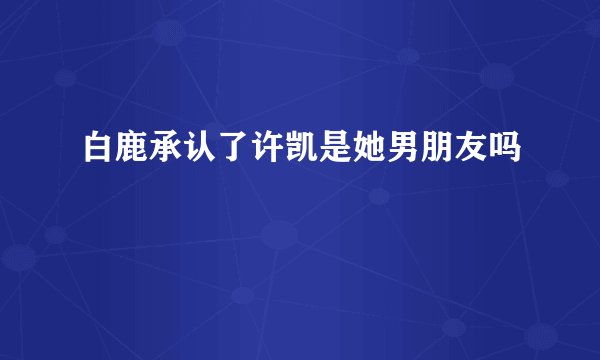 白鹿承认了许凯是她男朋友吗