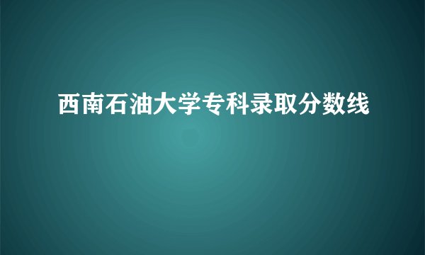西南石油大学专科录取分数线