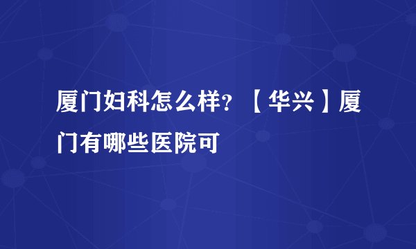 厦门妇科怎么样？【华兴】厦门有哪些医院可