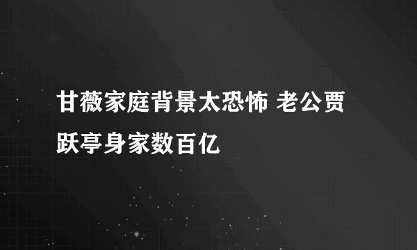 甘薇家庭背景太恐怖 老公贾跃亭身家数百亿