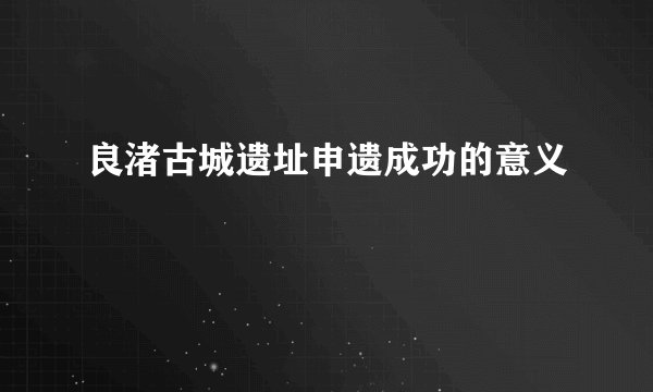 良渚古城遗址申遗成功的意义