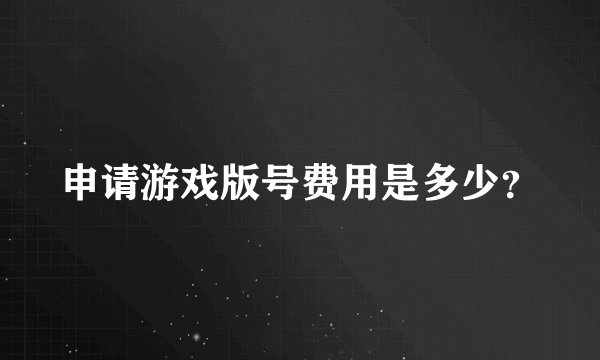 申请游戏版号费用是多少？