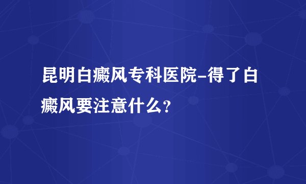 昆明白癜风专科医院-得了白癜风要注意什么？