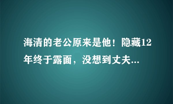 海清的老公原来是他!隐藏12年终于露面,没想到丈夫这么优秀