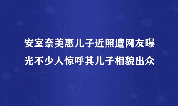 安室奈美惠儿子近照遭网友曝光不少人惊呼其儿子相貌出众