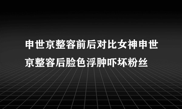 申世京整容前后对比女神申世京整容后脸色浮肿吓坏粉丝