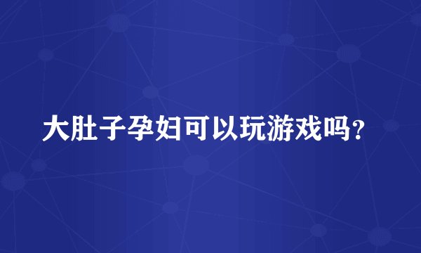 大肚子孕妇可以玩游戏吗？