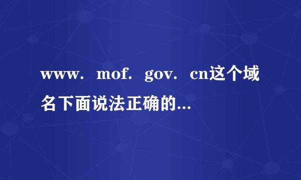 www．mof．gov．cn这个域名下面说法正确的是（ ）。 A．www表示万维网，mof是用户名，gov是一级域名，cn是二级域名  B．www表示万维网，mof是二级域名，gov是用户名，cn是一级域名  C．www表示万维网，mof是一级域名，gov是用户名，cn是二级域名  D．www表示万维网，mof是用户名，gov是二级域名，cn是一级域名