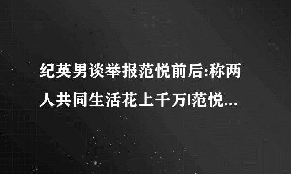 纪英男谈举报范悦前后:称两人共同生活花上千万|范悦|纪英男|举报_飞外新闻